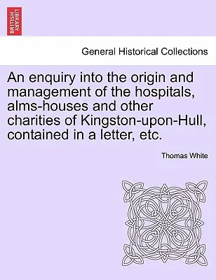 Une enquête sur l'origine et la gestion des hôpitaux, des aumônes et des autres œuvres de bienfaisance de Kingston-Upon-Hull, contenue dans une lettre, etc. - An Enquiry Into the Origin and Management of the Hospitals, Alms-Houses and Other Charities of Kingston-Upon-Hull, Contained in a Letter, Etc.