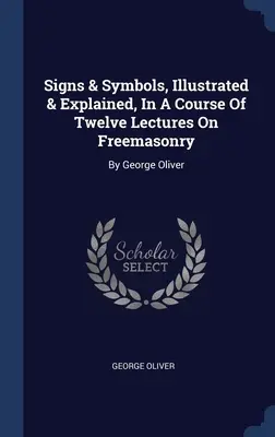 Signes et symboles, illustrés et expliqués dans un cours de douze conférences sur la franc-maçonnerie : Par George Oliver - Signs & Symbols, Illustrated & Explained, In A Course Of Twelve Lectures On Freemasonry: By George Oliver