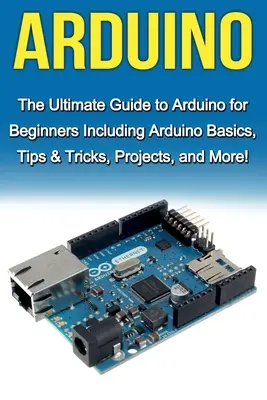 Arduino : Le guide ultime d'Arduino pour les débutants comprenant les bases d'Arduino, des conseils et astuces, des projets et plus encore ! - Arduino: The Ultimate Guide to Arduino for Beginners Including Arduino Basics, Tips & Tricks, Projects, and More!