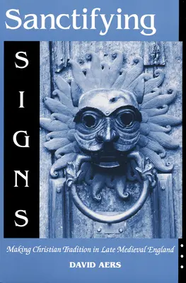 Signes sanctifiants : L'élaboration de la tradition chrétienne dans l'Angleterre de la fin du Moyen Âge - Sanctifying Signs: Making Christian Tradition in Late Medieval England