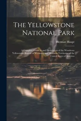 Le parc national de Yellowstone : Un guide complet et une description de la merveilleuse région de Yellowstone dans les territoires du Wyoming et du Montana des États-Unis. - The Yellowstone National Park: A Complete Guide to and Description of the Wondrous Yellowstone Region of Wyoming and Montana Territories of the Unite