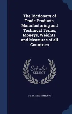 Le Dictionnaire des produits commerciaux, des termes techniques et de fabrication, des monnaies, des poids et des mesures de tous les pays - The Dictionary of Trade Products, Manufacturing and Technical Terms, Moneys, Weights, and Measures of all Countries