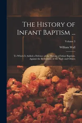 L'histoire du baptême des enfants ... : Le livre de l'histoire du baptême infantile ..., auquel s'ajoute une défense de l'histoire du baptême infantile contre les réflexions de M. Gale et d'autres ; Volum - The History of Infant Baptism ...: To Which Is Added a Defence of the History of Infant Baptism, Against the Reflections of Mr. Gale and Others; Volum