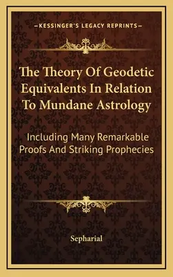 La théorie des équivalents géodésiques en relation avec l'astrologie terrestre : Incluant de nombreuses preuves remarquables et des prophéties frappantes - The Theory Of Geodetic Equivalents In Relation To Mundane Astrology: Including Many Remarkable Proofs And Striking Prophecies