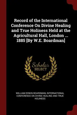 Compte rendu de la Conférence internationale sur la guérison divine et la vraie sainteté tenue à l'Agricultural Hall, Londres ... 1885 [Par W.E. Boardman] - Record of the International Conference On Divine Healing and True Holiness Held at the Agricultural Hall, London ... 1885 [By W.E. Boardman]