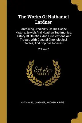 The Works Of Nathaniel Lardner : Containing Credibility Of The Gospel History, Jewish and Heathen Testimonies, History Of Heretics, and His Sermons And - The Works Of Nathaniel Lardner: Containing Credibility Of The Gospel History, Jewish And Heathen Testimonies, History Of Heretics, And His Sermons And