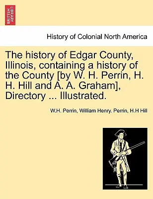 L'histoire du comté d'Edgar, Illinois, contenant une histoire du comté [par W. H. Perrin, H. H. Hill et A. A. Graham], Annuaire ... Illustré. - The history of Edgar County, Illinois, containing a history of the County [by W. H. Perrin, H. H. Hill and A. A. Graham], Directory ... Illustrated.
