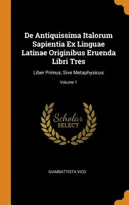 De Antiquissima Italorum Sapientia Ex Linguae Latinae Originibus Eruenda Libri Tres : Liber Primus, Sive Metaphysicus ; Volume 1 - De Antiquissima Italorum Sapientia Ex Linguae Latinae Originibus Eruenda Libri Tres: Liber Primus, Sive Metaphysicus; Volume 1