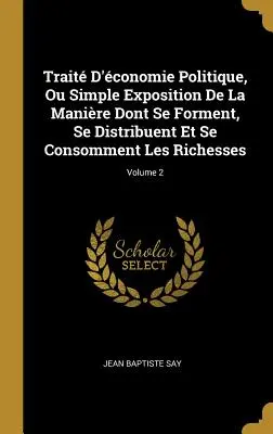 Trait D'conomie Politique, Ou Simple Exposition De La Manire Dont Se Forment, Se Distribuent Et Se Consomment Les Richesses ; Volume 2 - Trait D'conomie Politique, Ou Simple Exposition De La Manire Dont Se Forment, Se Distribuent Et Se Consomment Les Richesses; Volume 2
