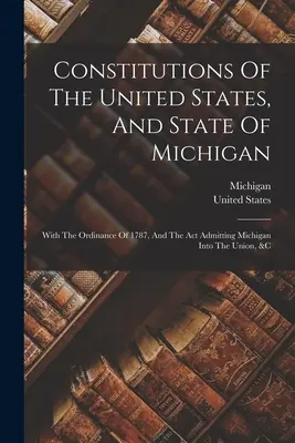 Constitutions des États-Unis et de l'État du Michigan : Avec l'ordonnance de 1787 et l'acte d'admission du Michigan dans l'Union, etc. - Constitutions Of The United States, And State Of Michigan: With The Ordinance Of 1787, And The Act Admitting Michigan Into The Union, &c