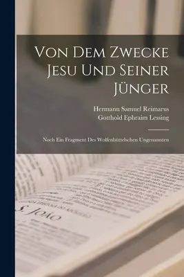 De Dem Zwecke Jesu Und Seiner Jnger : Noch Ein Fragment Des Wolfenbttelschen Ungenannten - Von Dem Zwecke Jesu Und Seiner Jnger: Noch Ein Fragment Des Wolfenbttelschen Ungenannten