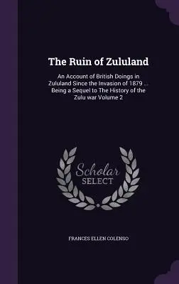 La ruine du Zoulouland : Un compte rendu des actions britanniques au Zoulouland depuis l'invasion de 1879 ... Une suite à l'histoire de la guerre des Zoulous - The Ruin of Zululand: An Account of British Doings in Zululand Since the Invasion of 1879 ... Being a Sequel to The History of the Zulu war