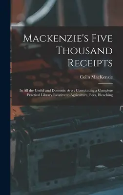 Les cinq mille recettes de Mackenzie : Dans tous les arts utiles et domestiques : Le livre est un ouvrage de référence sur l'agriculture, les abeilles, les bleus, les plantes et les animaux. - Mackenzie's Five Thousand Receipts: In all the Useful and Domestic Arts: Constituting a Complete Practical Library Relative to Agriculture, Bees, Blea