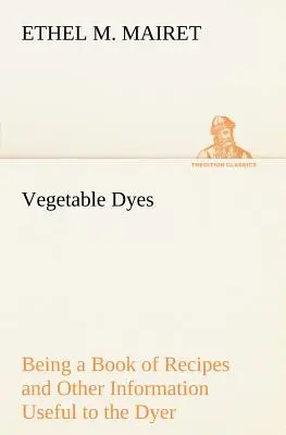 Les teintures végétales : un livre de recettes et d'informations utiles au teinturier - Vegetable Dyes Being a Book of Recipes and Other Information Useful to the Dyer