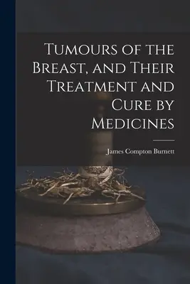 Les tumeurs du sein, leur traitement et leur guérison par les médicaments - Tumours of the Breast, and Their Treatment and Cure by Medicines