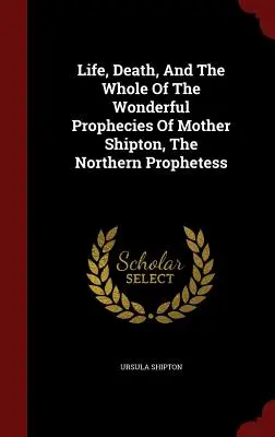La vie, la mort et l'ensemble des merveilleuses prophéties de Mère Shipton, la prophétesse nordique - Life, Death, And The Whole Of The Wonderful Prophecies Of Mother Shipton, The Northern Prophetess