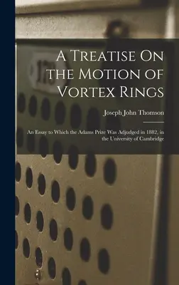 Un traité sur le mouvement des anneaux tourbillonnaires : Un essai auquel le prix Adams a été décerné en 1882, à l'université de Cambridge - A Treatise On the Motion of Vortex Rings: An Essay to Which the Adams Prize Was Adjudged in 1882, in the University of Cambridge