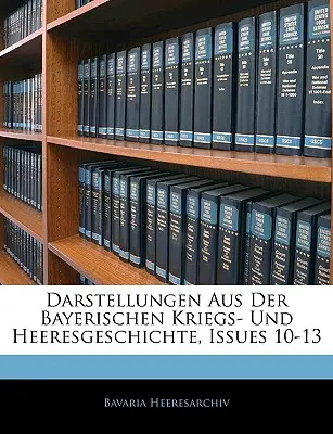 Darstellungen Aus Der Bayerischen Kriegs- Und Heeresgeschichte, numéros 10-13 - Darstellungen Aus Der Bayerischen Kriegs- Und Heeresgeschichte, Issues 10-13