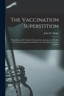 La superstition de la vaccination : La prophylaxie doit être réalisée par l'obtention de la santé et non par la propagation de la maladie ; la vaccination peut-elle produire des effets bénéfiques sur la santé ? - The Vaccination Superstition: Prophylaxis to Be Realized Through the Attainment of Health, Not by the Propagation of Disease; Can Vaccination Produc