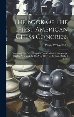 Le livre du premier congrès américain d'échecs : Contenant les actes de cette célèbre assemblée, tenue à New York, en 1857, ... : par D - The Book Of The First American Chess Congress: Containing The Proceedings Of That Celebrated Assemblage, Held In New York, In The Year 1857, ...: By D