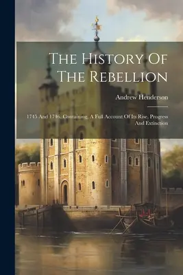 Histoire de la rébellion : 1745 et 1746. Contenant un compte rendu complet de sa naissance, de ses progrès et de son extinction. - The History Of The Rebellion: 1745 And 1746. Containing, A Full Account Of Its Rise, Progress And Extinction