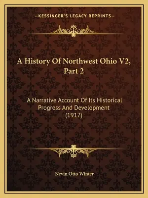 A History Of Northwest Ohio V2, Part 2 : A Narrative Account Of Its Historical Progress And Development (1917) - A History Of Northwest Ohio V2, Part 2: A Narrative Account Of Its Historical Progress And Development (1917)