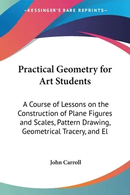 Géométrie pratique pour les étudiants en art : Un cours de leçons sur la construction de figures planes et d'échelles, le dessin de modèles, les tracés géométriques et l'El - Practical Geometry for Art Students: A Course of Lessons on the Construction of Plane Figures and Scales, Pattern Drawing, Geometrical Tracery, and El