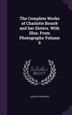 Les œuvres complètes de Charlotte Bront et de ses sœurs. Avec Illus. D'après des photographies Volume 5 - The Complete Works of Charlotte Bront and her Sisters. With Illus. From Photographs Volume 5