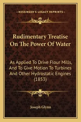 Traité rudimentaire sur la puissance de l'eau : Appliquée à l'entraînement des moulins à farine et au mouvement des turbines et autres moteurs hydrostatiques - Rudimentary Treatise On The Power Of Water: As Applied To Drive Flour Mills, And To Give Motion To Turbines And Other Hydrostatic Engines