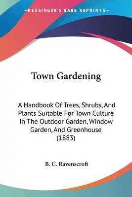 Le jardinage urbain : Un manuel d'arbres, d'arbustes et de plantes adaptés à la culture urbaine dans les jardins extérieurs, les jardins de fenêtre et les serres. - Town Gardening: A Handbook Of Trees, Shrubs, And Plants Suitable For Town Culture In The Outdoor Garden, Window Garden, And Greenhouse