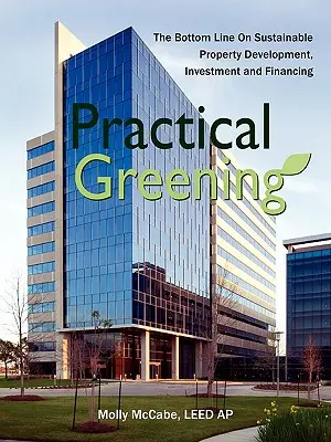 Practical Greening, the Bottom Line on Sustainable Property Development, Investment and Financing (L'écologisation pratique, l'essentiel sur le développement, l'investissement et le financement de biens immobiliers durables) - Practical Greening, the Bottom Line on Sustainable Property Development, Investment and Financing