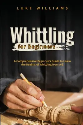 Whittling pour les débutants : Un guide complet pour les débutants afin d'apprendre le domaine du whittling de A à Z - Whittling for Beginners: A Comprehensive Beginner's Guide to Learn the Realms of Whittling from A-Z