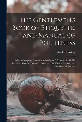 Le livre d'étiquette et le manuel de politesse des gentlemen : Un guide complet pour la conduite d'un gentleman dans toutes ses relations avec la société ... - The Gentlemen's Book of Etiquette, and Manual of Politeness: Being a Complete Guide for a Gentleman's Conduct in All His Relations Towards Society ...