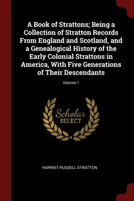 A Book of Strattons ; Being a Collection of Stratton Records From England and Scotland, and a Genealogical History of the Early Colonial Strattons in A - A Book of Strattons; Being a Collection of Stratton Records From England and Scotland, and a Genealogical History of the Early Colonial Strattons in A