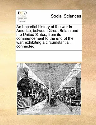 Une histoire impartiale de la guerre en Amérique, entre la Grande-Bretagne et les États-Unis, depuis son commencement jusqu'à la fin de la guerre. - An Impartial History of the War in America, Between Great Britain and the United States, from Its Commencement to the End of the War: Exhibiting a Cir