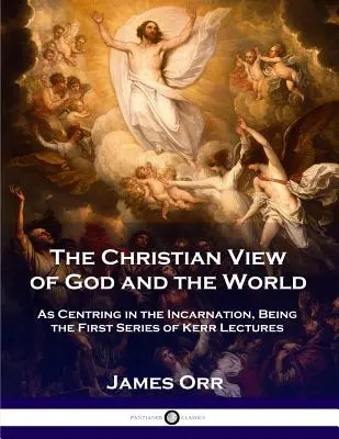 La vision chrétienne de Dieu et du monde : La vision chrétienne de Dieu et du monde, centrée sur l'incarnation, première série de conférences de Kerr - The Christian View of God and the World: As Centring in the Incarnation, Being the First Series of Kerr Lectures