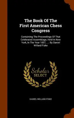 Le livre du premier congrès américain d'échecs : Contenant les actes de ce célèbre rassemblement, tenu à New York, en 1857, ... : par D - The Book Of The First American Chess Congress: Containing The Proceedings Of That Celebrated Assemblage, Held In New York, In The Year 1857, ...: By D