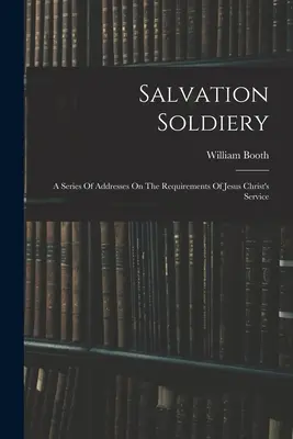 Salvation Soldiery : Une série de discours sur les exigences du service de Jésus-Christ - Salvation Soldiery: A Series Of Addresses On The Requirements Of Jesus Christ's Service