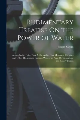 Traité rudimentaire sur la puissance de l'eau : Appliquée à l'entraînement des moulins à farine et au mouvement des turbines et autres moteurs hydrostatiques. Avec ... an - Rudimentary Treatise On the Power of Water: As Applied to Drive Flour Mills, and to Give Motion to Turbines and Other Hydrostatic Engines. With ... an