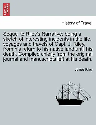 Suite du récit de Riley : une esquisse d'incidents intéressants dans la vie, les voyages et les déplacements du capitaine J. Riley, depuis son retour dans son pays d'origine jusqu'à sa mort. - Sequel to Riley's Narrative: being a sketch of interesting incidents in the life, voyages and travels of Capt. J. Riley, from his return to his nat