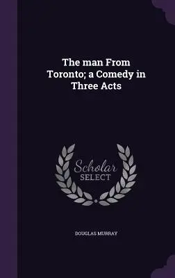 L'homme de Toronto : une comédie en trois actes - The man From Toronto; a Comedy in Three Acts