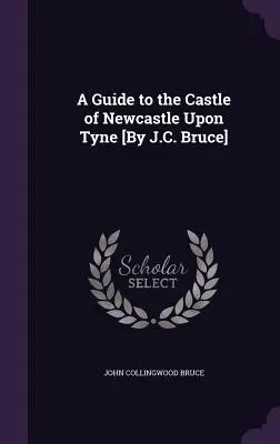 Guide du château de Newcastle Upon Tyne [Par J.C. Bruce] - A Guide to the Castle of Newcastle Upon Tyne [By J.C. Bruce]