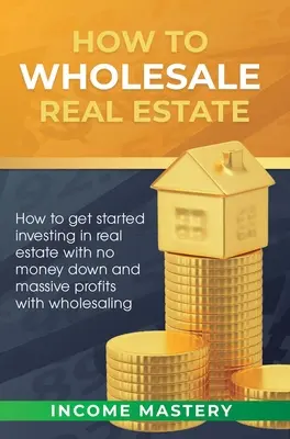 Comment vendre de l'immobilier en gros : Comment commencer à investir dans l'immobilier sans mise de fonds et en réalisant des profits massifs grâce à la vente en gros - How to Wholesale Real Estate: How to Get Started Investing in Real Estate with No Money Down and Massive Profits with Wholesaling