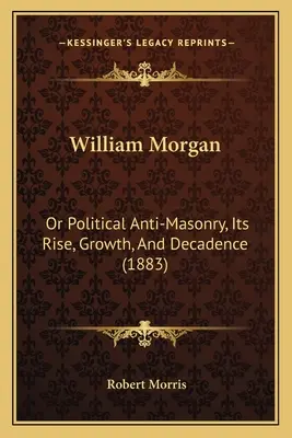 William Morgan : Ou l'antimaçonnisme politique, sa montée, sa croissance et sa décadence (1883) - William Morgan: Or Political Anti-Masonry, Its Rise, Growth, And Decadence (1883)