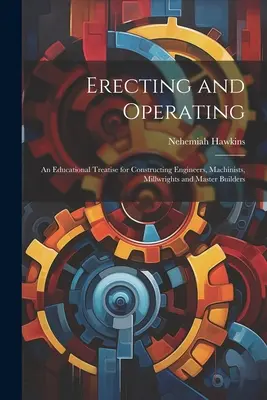 Erecting and Operating : Un traité éducatif pour les ingénieurs en construction, les machinistes, les mécaniciens et les maîtres d'œuvre. - Erecting and Operating: An Educational Treatise for Constructing Engineers, Machinists, Millwrights and Master Builders