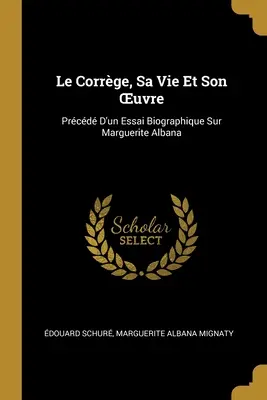 Le Corrge, Sa Vie Et Son OEuvre : Prcd D'un Essai Biographique Sur Marguerite Albana - Le Corrge, Sa Vie Et Son OEuvre: Prcd D'un Essai Biographique Sur Marguerite Albana