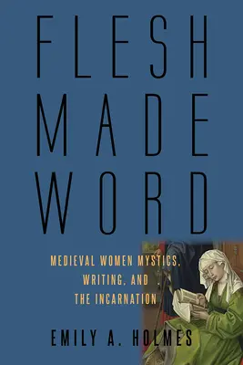 La chair faite parole : Les femmes mystiques médiévales, l'écriture et l'incarnation - Flesh Made Word: Medieval Women Mystics, Writing, and the Incarnation