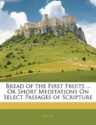 Le pain des premiers fruits ... ou courtes méditations sur des passages choisis de l'Ecriture - Bread of the First Fruits ... or Short Meditations on Select Passages of Scripture