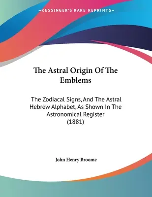 L'origine astrale des emblèmes : Les signes du zodiaque et l'alphabet hébreu astral, tels qu'ils apparaissent dans le registre astronomique - The Astral Origin Of The Emblems: The Zodiacal Signs, And The Astral Hebrew Alphabet, As Shown In The Astronomical Register