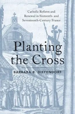 Planter la croix : Réforme et renouveau catholiques en France aux XVIe et XVIIe siècles - Planting the Cross: Catholic Reform and Renewal in Sixteenth- And Seventeenth-Century France